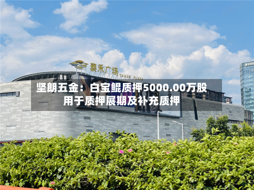 坚朗五金：白宝鲲质押5000.00万股用于质押展期及补充质押-第2张图片