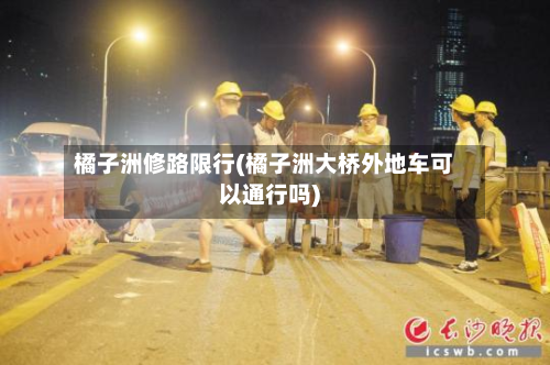 橘子洲修路限行(橘子洲大桥外地车可以通行吗)-第2张图片