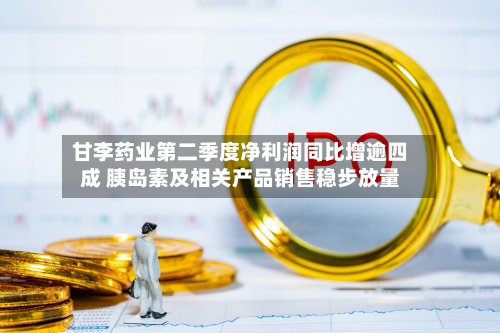 甘李药业第二季度净利润同比增逾四成 胰岛素及相关产品销售稳步放量
