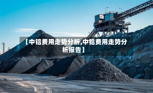 【中铝费用走势分析,中铝费用走势分析报告】-第3张图片