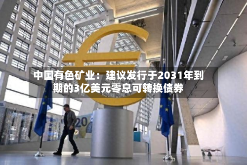 中国有色矿业：建议发行于2031年到期的3亿美元零息可转换债券-第2张图片