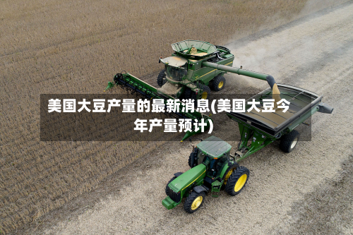 美国大豆产量的最新消息(美国大豆今年产量预计)