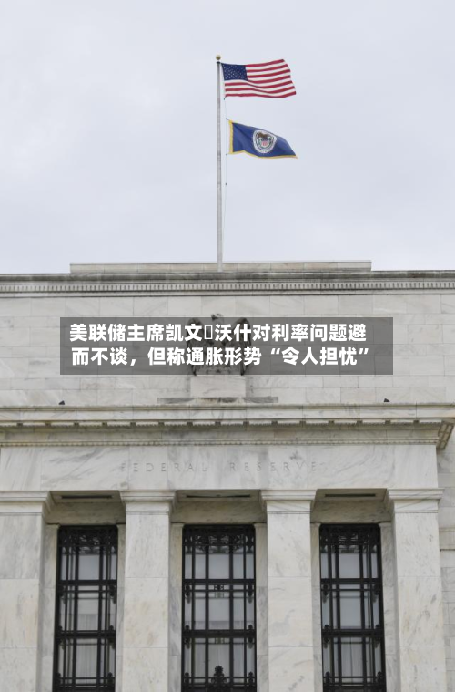 美联储主席凯文・沃什对利率问题避而不谈,但称通胀形势 “令人担忧”-第2张图片