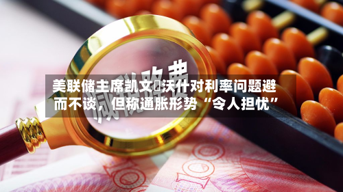美联储主席凯文・沃什对利率问题避而不谈,但称通胀形势 “令人担忧”-第3张图片