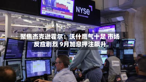 聚焦杰克逊霍尔:沃什鹰气十足 市场反应剧烈 9月加息押注飙升-第1张图片