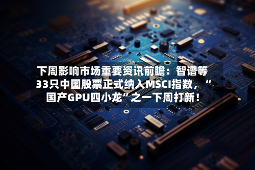 下周影响市场重要资讯前瞻：智谱等33只中国股票正式纳入MSCI指数，“国产GPU四小龙”之一下周打新！