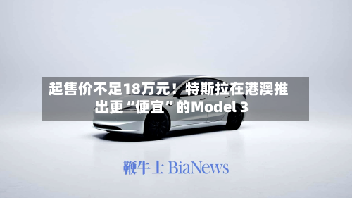起售价不足18万元！特斯拉在港澳推出更“便宜”的Model 3