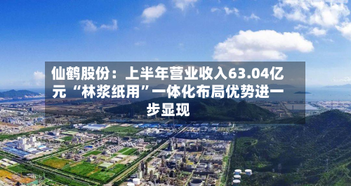 仙鹤股份：上半年营业收入63.04亿元 “林浆纸用”一体化布局优势进一步显现-第2张图片